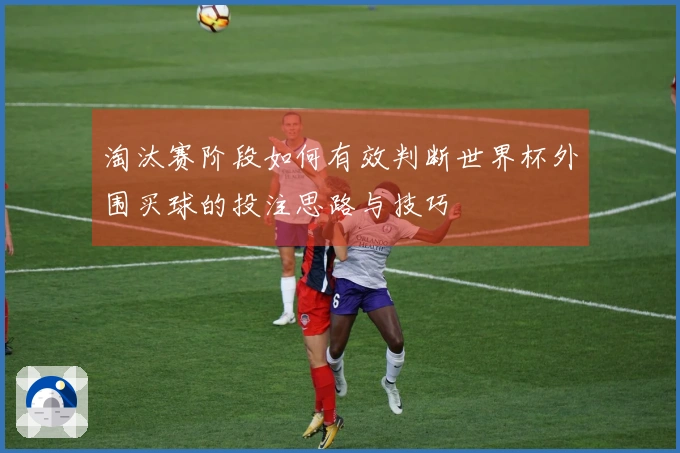 淘汰赛阶段如何有效判断世界杯外围买球的投注思路与技巧